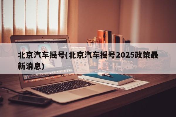 北京汽车摇号(北京汽车摇号2025政策最新消息)