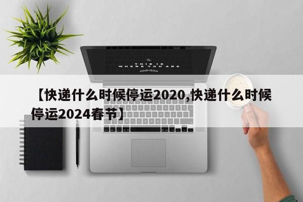 【快递什么时候停运2020,快递什么时候停运2024春节】