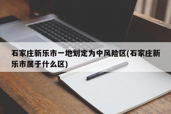 石家庄新乐市一地划定为中风险区(石家庄新乐市属于什么区)