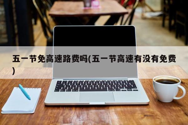 五一节免高速路费吗(五一节高速有没有免费)