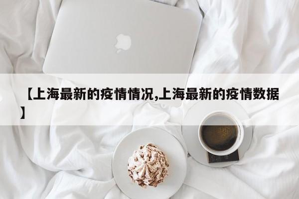 【上海最新的疫情情况,上海最新的疫情数据】