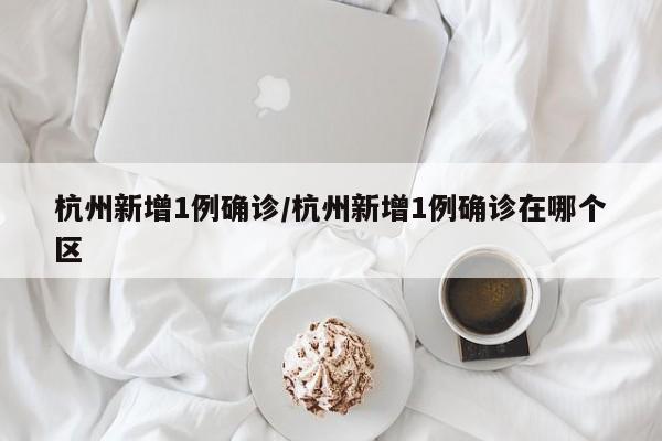 杭州新增1例确诊/杭州新增1例确诊在哪个区
