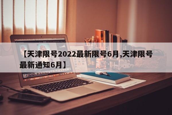 【天津限号2022最新限号6月,天津限号最新通知6月】