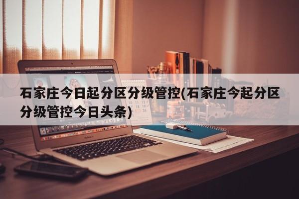 石家庄今日起分区分级管控(石家庄今起分区分级管控今日头条)