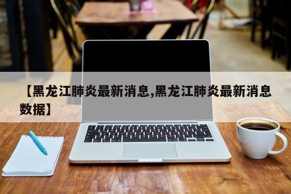 【黑龙江肺炎最新消息,黑龙江肺炎最新消息数据】