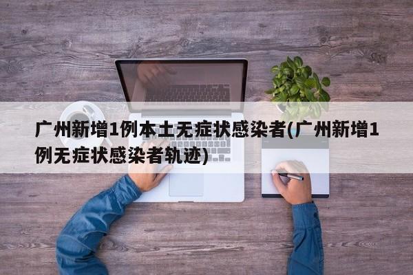 广州新增1例本土无症状感染者(广州新增1例无症状感染者轨迹)