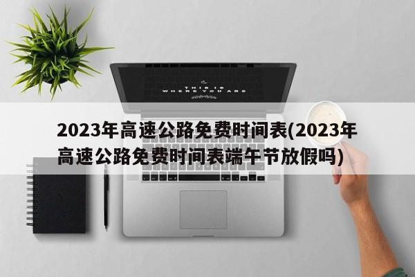 2023年高速公路免费时间表(2023年高速公路免费时间表端午节放假吗)