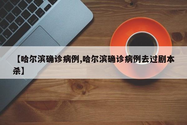 【哈尔滨确诊病例,哈尔滨确诊病例去过剧本杀】