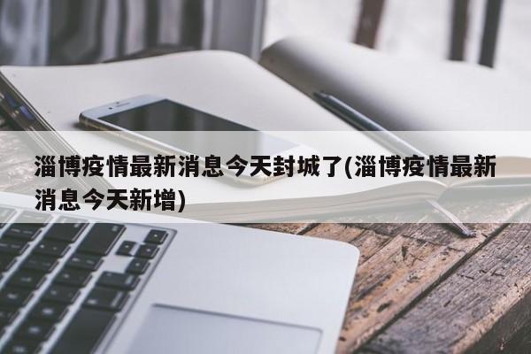 淄博疫情最新消息今天封城了(淄博疫情最新消息今天新增)