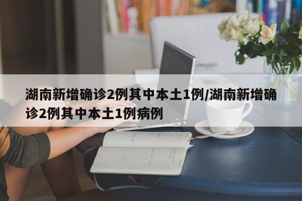 湖南新增确诊2例其中本土1例/湖南新增确诊2例其中本土1例病例