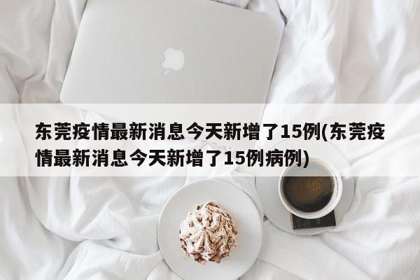 东莞疫情最新消息今天新增了15例(东莞疫情最新消息今天新增了15例病例)