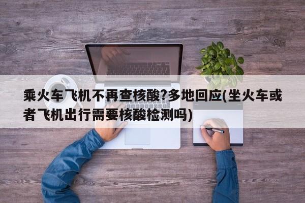 乘火车飞机不再查核酸?多地回应(坐火车或者飞机出行需要核酸检测吗)