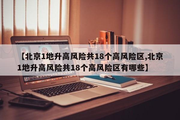 【北京1地升高风险共18个高风险区,北京1地升高风险共18个高风险区有哪些】