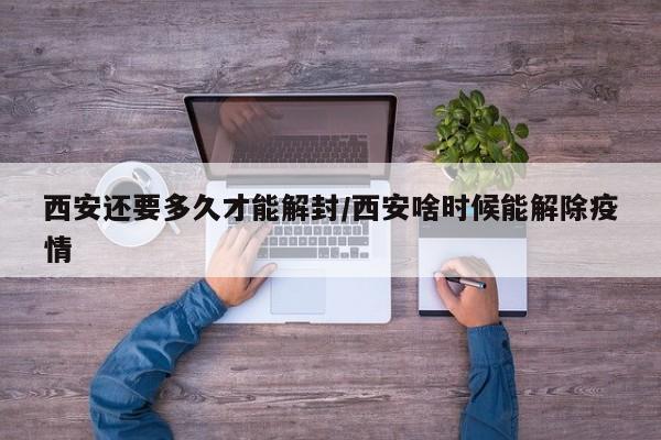 西安还要多久才能解封/西安啥时候能解除疫情
