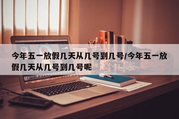 今年五一放假几天从几号到几号/今年五一放假几天从几号到几号呢