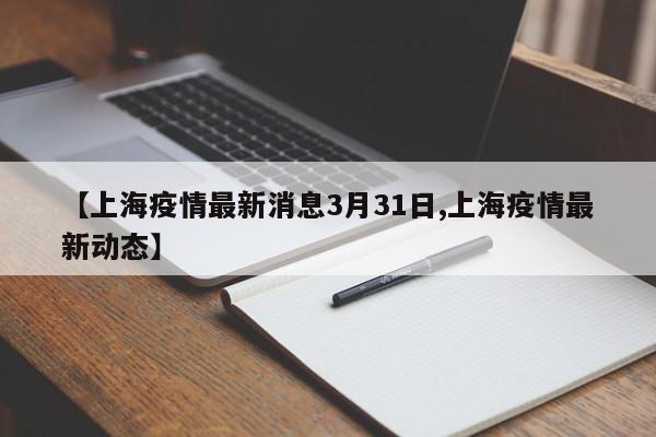 【上海疫情最新消息3月31日,上海疫情最新动态】