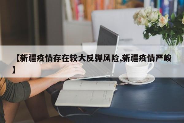 【新疆疫情存在较大反弹风险,新疆疫情严峻】