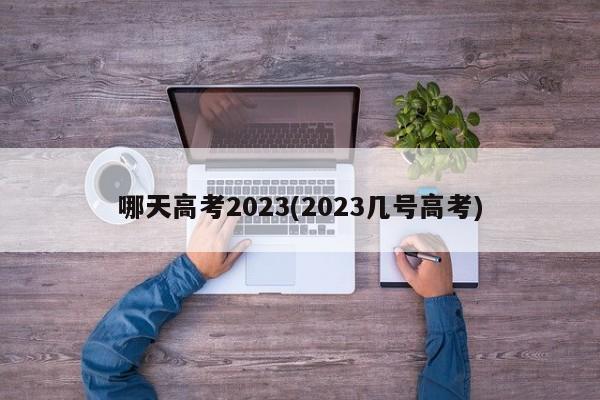 哪天高考2023(2023几号高考)
