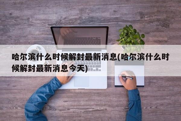 哈尔滨什么时候解封最新消息(哈尔滨什么时候解封最新消息今天)