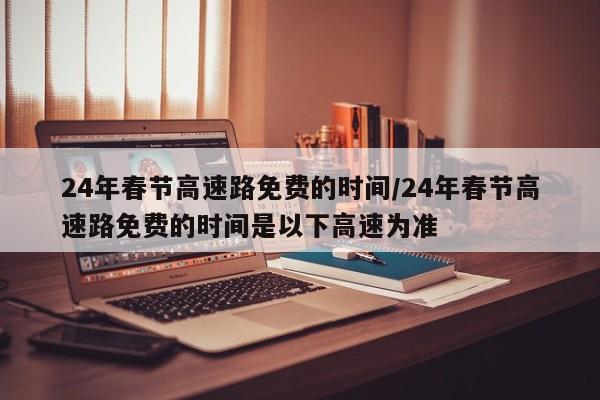 24年春节高速路免费的时间/24年春节高速路免费的时间是以下高速为准