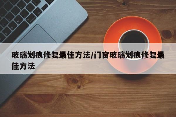 玻璃划痕修复最佳方法/门窗玻璃划痕修复最佳方法