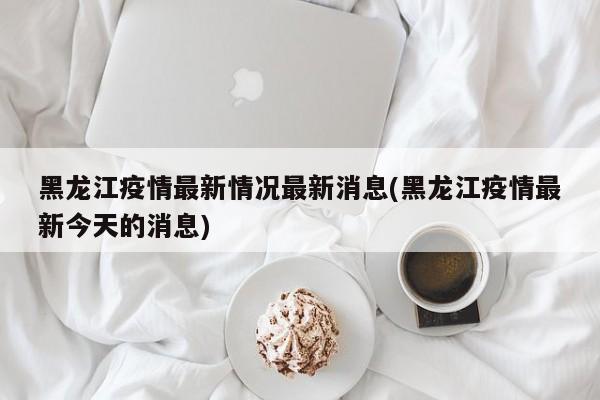 黑龙江疫情最新情况最新消息(黑龙江疫情最新今天的消息)