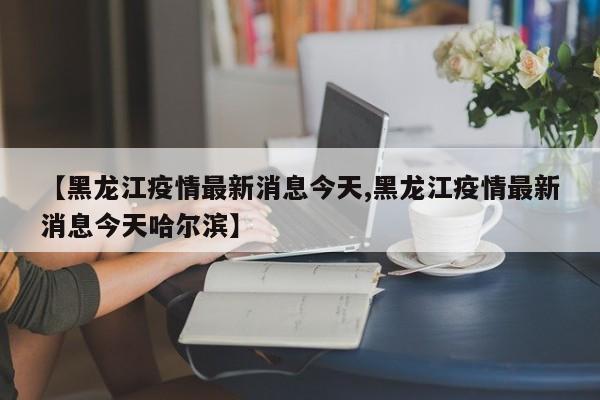 【黑龙江疫情最新消息今天,黑龙江疫情最新消息今天哈尔滨】