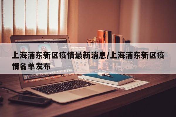 上海浦东新区疫情最新消息/上海浦东新区疫情名单发布