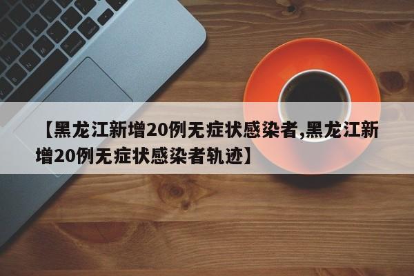 【黑龙江新增20例无症状感染者,黑龙江新增20例无症状感染者轨迹】