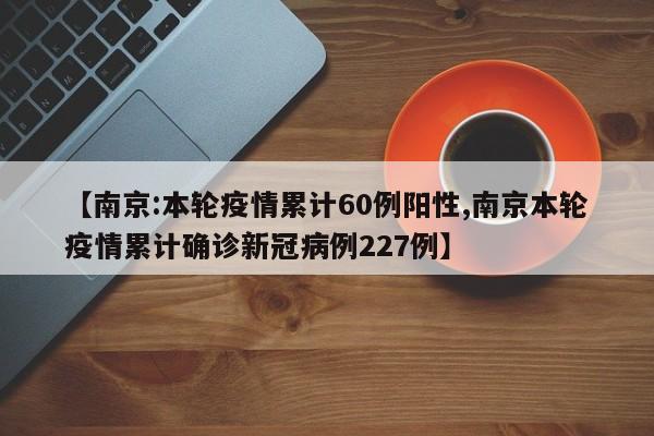 【南京:本轮疫情累计60例阳性,南京本轮疫情累计确诊新冠病例227例】