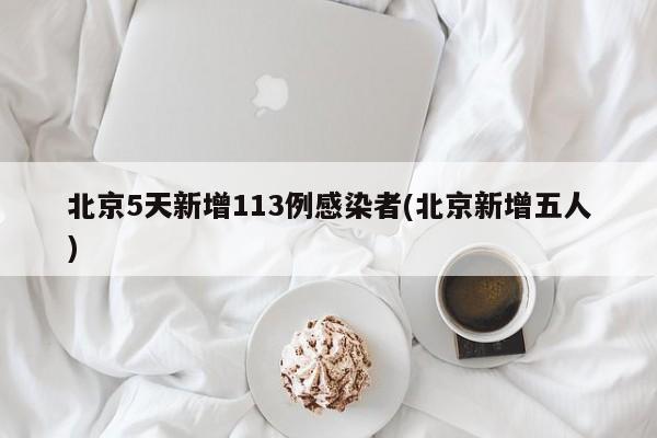 北京5天新增113例感染者(北京新增五人)