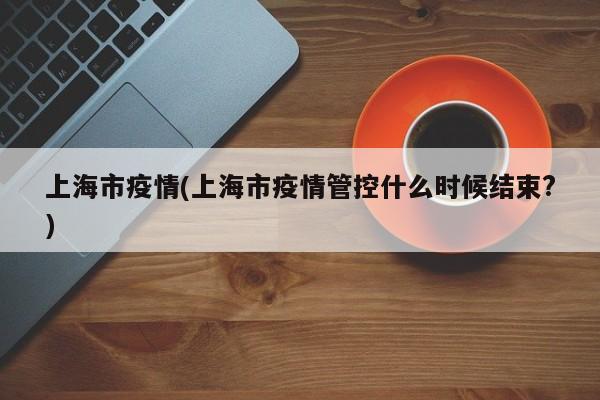 上海市疫情(上海市疫情管控什么时候结束?)