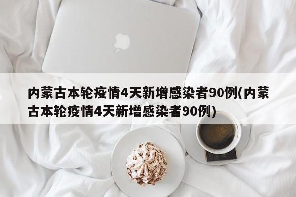 内蒙古本轮疫情4天新增感染者90例(内蒙古本轮疫情4天新增感染者90例)