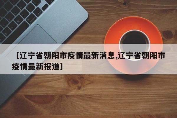 【辽宁省朝阳市疫情最新消息,辽宁省朝阳市疫情最新报道】