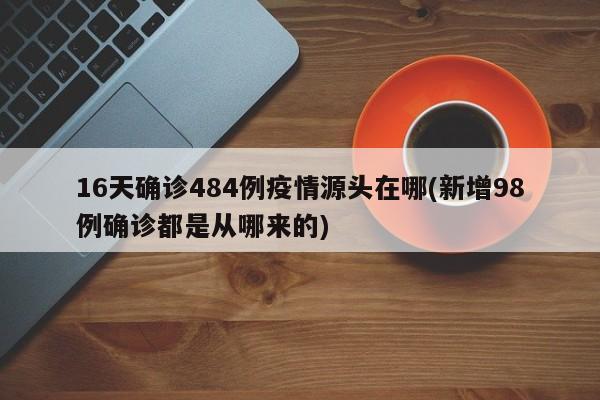 16天确诊484例疫情源头在哪(新增98例确诊都是从哪来的)