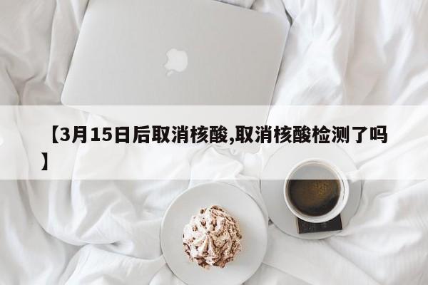 【3月15日后取消核酸,取消核酸检测了吗】