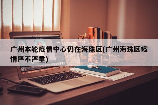 广州本轮疫情中心仍在海珠区(广州海珠区疫情严不严重)
