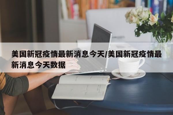 美国新冠疫情最新消息今天/美国新冠疫情最新消息今天数据