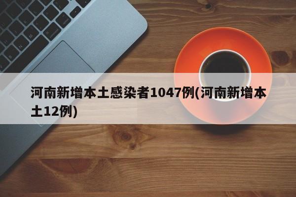河南新增本土感染者1047例(河南新增本土12例)
