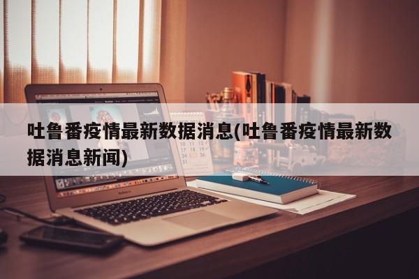 吐鲁番疫情最新数据消息(吐鲁番疫情最新数据消息新闻)
