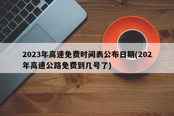 2023年高速免费时间表公布日期(202年高速公路免费到几号了)