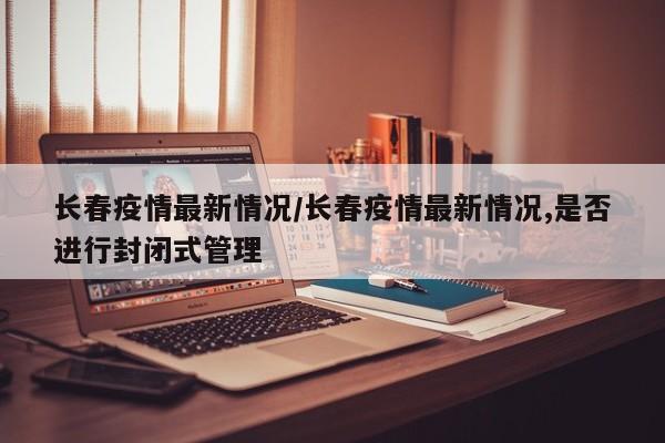 长春疫情最新情况/长春疫情最新情况,是否进行封闭式管理