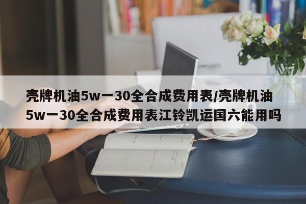 壳牌机油5w一30全合成费用表/壳牌机油5w一30全合成费用表江铃凯运国六能用吗