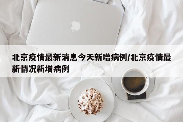北京疫情最新消息今天新增病例/北京疫情最新情况新增病例