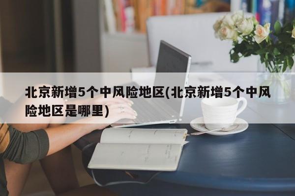 北京新增5个中风险地区(北京新增5个中风险地区是哪里)