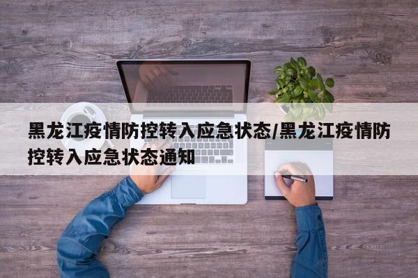 黑龙江疫情防控转入应急状态/黑龙江疫情防控转入应急状态通知