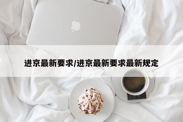 进京最新要求/进京最新要求最新规定