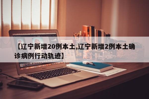 【辽宁新增20例本土,辽宁新增2例本土确诊病例行动轨迹】