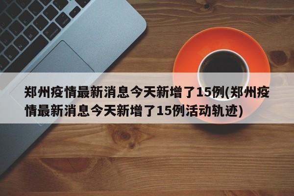 郑州疫情最新消息今天新增了15例(郑州疫情最新消息今天新增了15例活动轨迹)