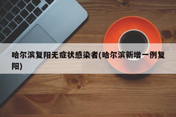 哈尔滨复阳无症状感染者(哈尔滨新增一例复阳)